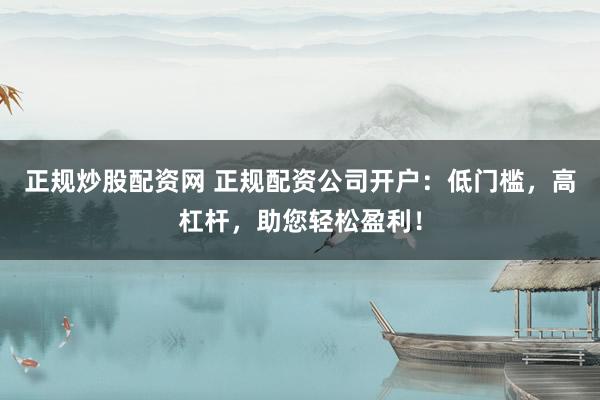 正规炒股配资网 正规配资公司开户：低门槛，高杠杆，助您轻松盈利！