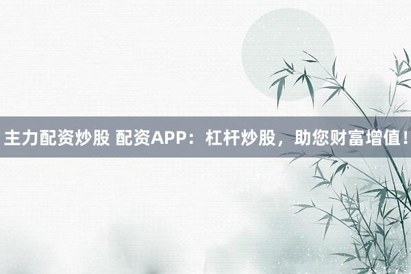 主力配资炒股 配资APP：杠杆炒股，助您财富增值！