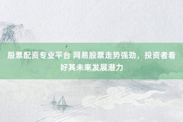 股票配资专业平台 网易股票走势强劲，投资者看好其未来发展潜力
