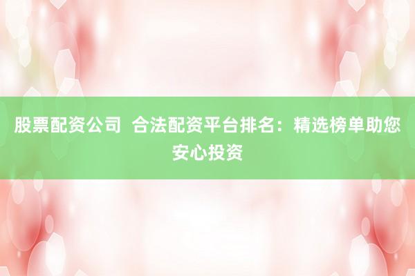 股票配资公司  合法配资平台排名：精选榜单助您安心投资