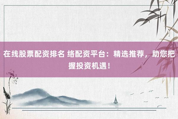 在线股票配资排名 络配资平台：精选推荐，助您把握投资机遇！