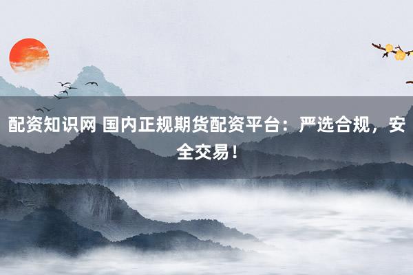 配资知识网 国内正规期货配资平台：严选合规，安全交易！