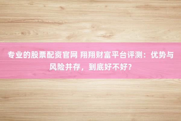 专业的股票配资官网 翔翔财富平台评测：优势与风险并存，到底好不好？