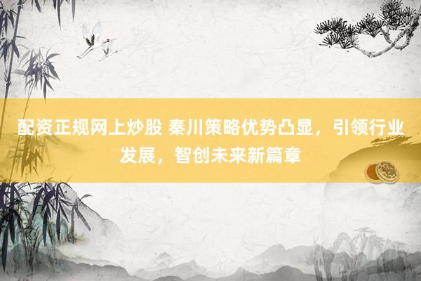 配资正规网上炒股 秦川策略优势凸显，引领行业发展，智创未来新篇章