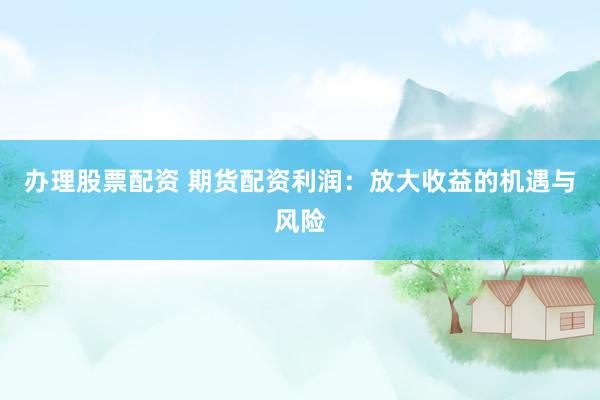 办理股票配资 期货配资利润：放大收益的机遇与风险