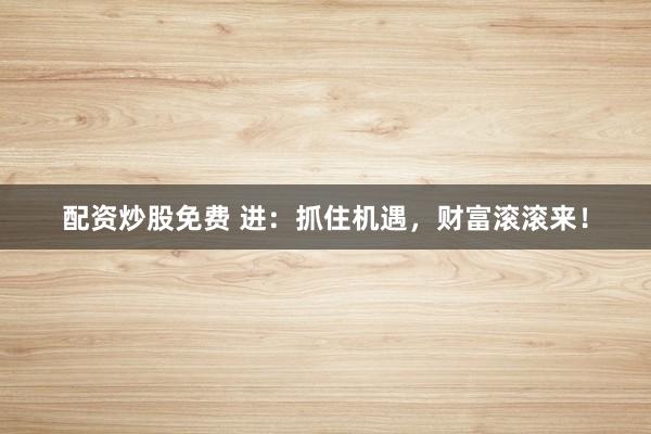 配资炒股免费 进：抓住机遇，财富滚滚来！
