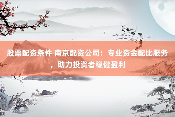 股票配资条件 南京配资公司：专业资金配比服务，助力投资者稳健盈利