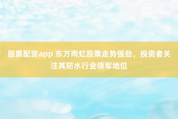 股票配资app 东方雨虹股票走势强劲，投资者关注其防水行业领军地位