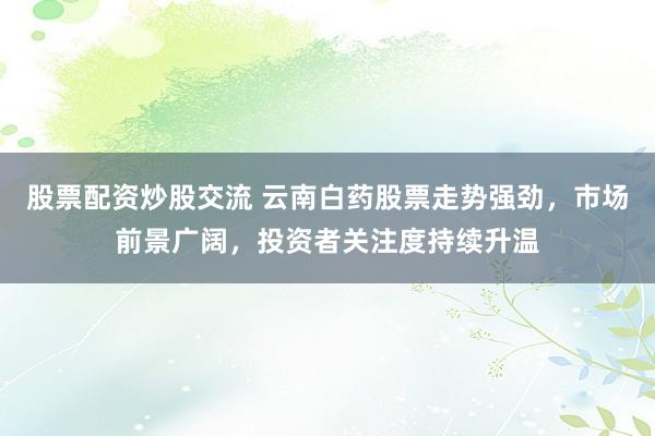 股票配资炒股交流 云南白药股票走势强劲，市场前景广阔，投资者关注度持续升温