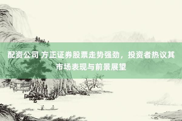 配资公司 方正证券股票走势强劲，投资者热议其市场表现与前景展望