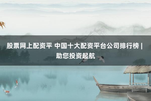 股票网上配资平 中国十大配资平台公司排行榜 | 助您投资起航