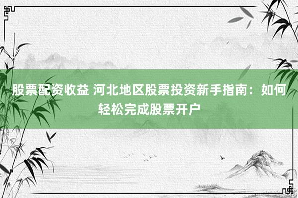 股票配资收益 河北地区股票投资新手指南：如何轻松完成股票开户