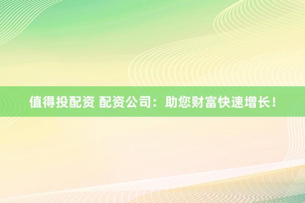 值得投配资 配资公司：助您财富快速增长！