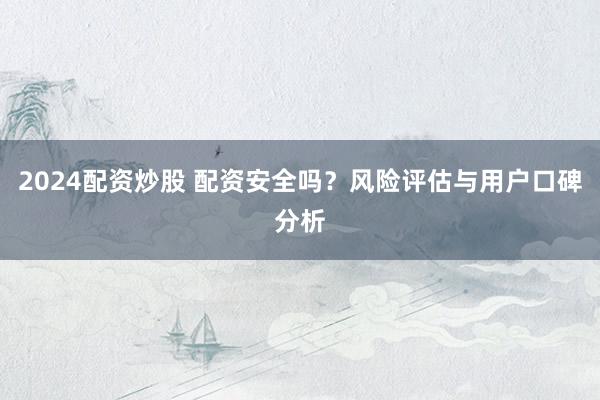 2024配资炒股 配资安全吗？风险评估与用户口碑分析