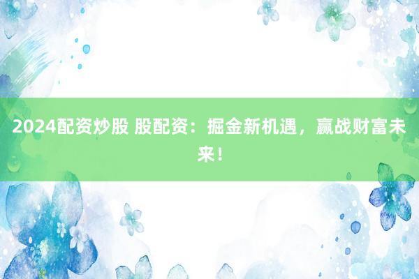 2024配资炒股 股配资：掘金新机遇，赢战财富未来！