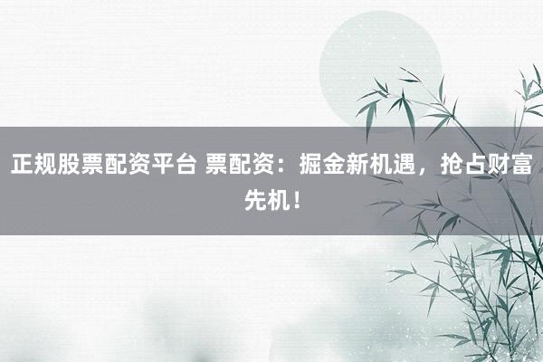 正规股票配资平台 票配资：掘金新机遇，抢占财富先机！