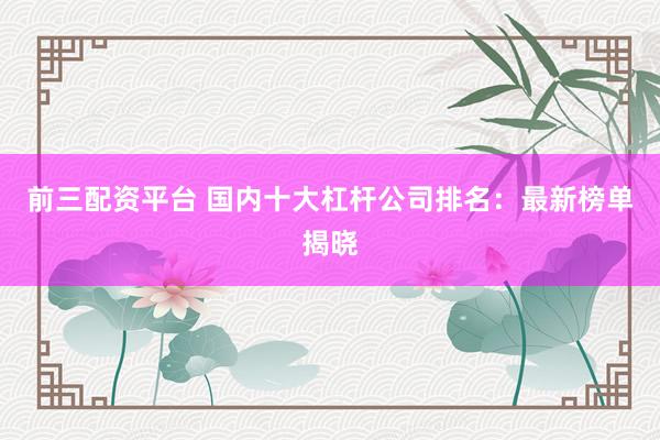 前三配资平台 国内十大杠杆公司排名：最新榜单揭晓