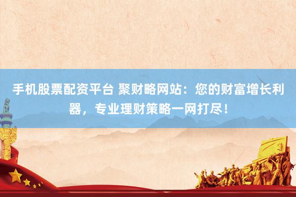 手机股票配资平台 聚财略网站：您的财富增长利器，专业理财策略一网打尽！
