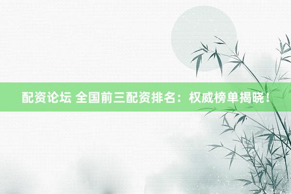 配资论坛 全国前三配资排名：权威榜单揭晓！