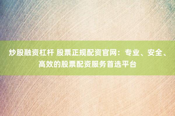 炒股融资杠杆 股票正规配资官网：专业、安全、高效的股票配资服务首选平台