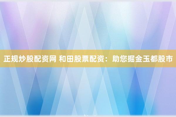 正规炒股配资网 和田股票配资：助您掘金玉都股市