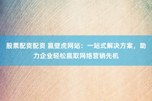 股票配资配资 赢壁虎网站：一站式解决方案，助力企业轻松赢取网络营销先机