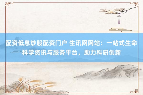 配资低息炒股配资门户 生讯网网站：一站式生命科学资讯与服务平台，助力科研创新