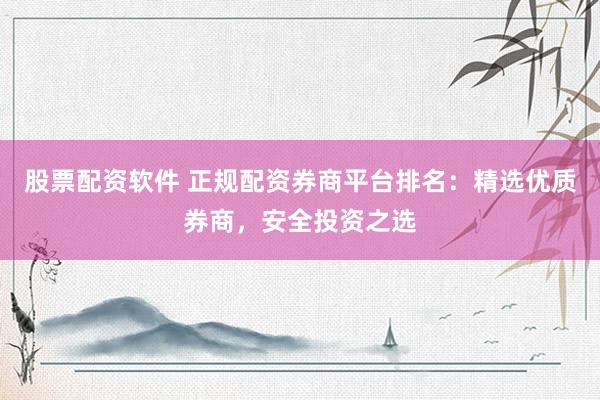 股票配资软件 正规配资券商平台排名：精选优质券商，安全投资之选