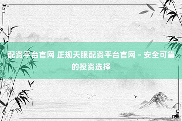 配资平台官网 正规天眼配资平台官网 - 安全可靠的投资选择