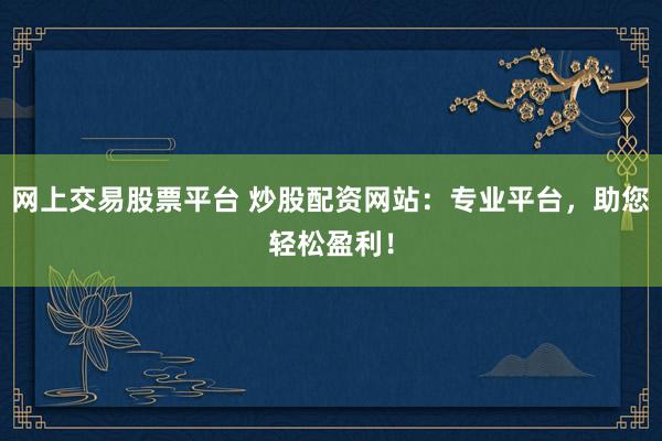 网上交易股票平台 炒股配资网站：专业平台，助您轻松盈利！