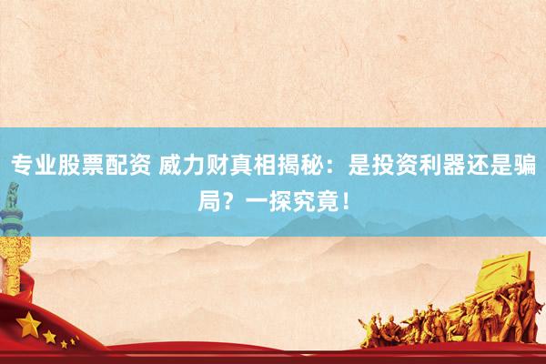 专业股票配资 威力财真相揭秘：是投资利器还是骗局？一探究竟！