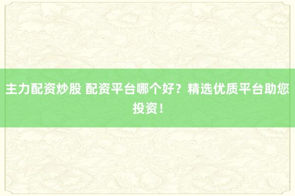 主力配资炒股 配资平台哪个好？精选优质平台助您投资！