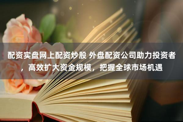 配资实盘网上配资炒股 外盘配资公司助力投资者，高效扩大资金规模，把握全球市场机遇