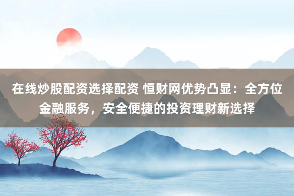 在线炒股配资选择配资 恒财网优势凸显：全方位金融服务，安全便捷的投资理财新选择