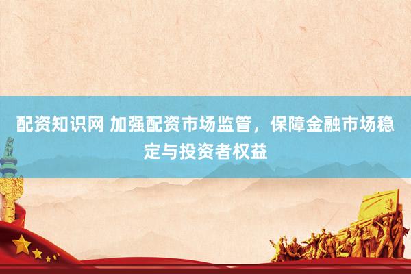 配资知识网 加强配资市场监管，保障金融市场稳定与投资者权益