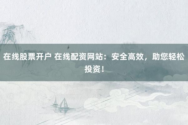 在线股票开户 在线配资网站：安全高效，助您轻松投资！