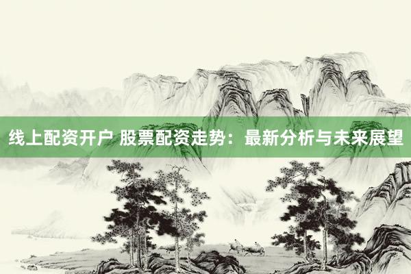 线上配资开户 股票配资走势：最新分析与未来展望