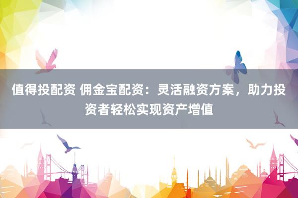 值得投配资 佣金宝配资：灵活融资方案，助力投资者轻松实现资产增值