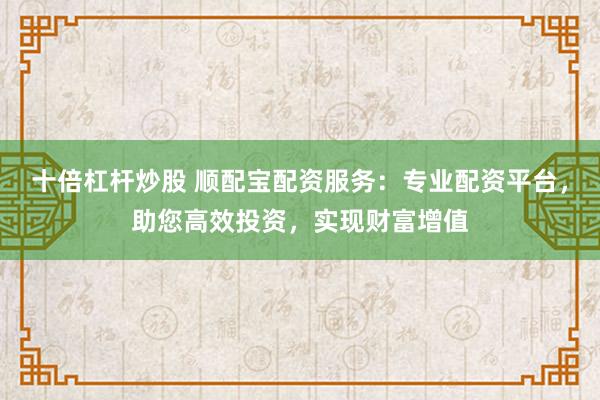 十倍杠杆炒股 顺配宝配资服务：专业配资平台，助您高效投资，实现财富增值