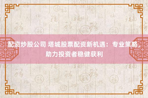 配资炒股公司 塔城股票配资新机遇：专业策略，助力投资者稳健获利