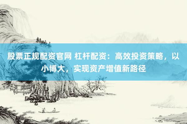 股票正规配资官网 杠杆配资：高效投资策略，以小博大，实现资产增值新路径
