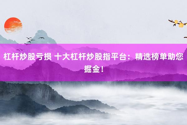 杠杆炒股亏损 十大杠杆炒股指平台:精选榜单助您掘金!