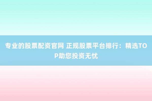 专业的股票配资官网 正规股票平台排行:精选TOP助您投资无忧