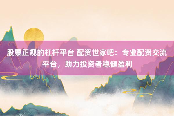 股票正规的杠杆平台 配资世家吧:专业配资交流平台,助力投资者稳健盈利