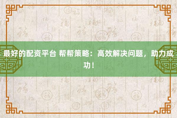 最好的配资平台 帮帮策略：高效解决问题，助力成功！