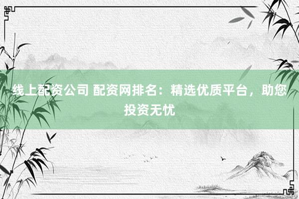线上配资公司 配资网排名:精选优质平台,助您投资无忧