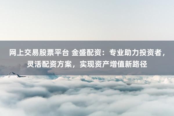 网上交易股票平台 金盛配资：专业助力投资者，灵活配资方案，实现资产增值新路径