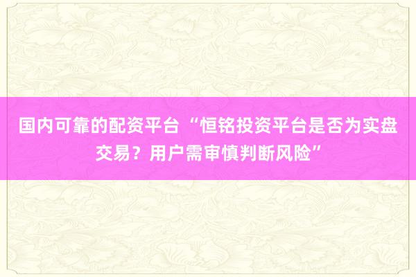国内可靠的配资平台 “恒铭投资平台是否为实盘交易?用户需审慎判断风险”