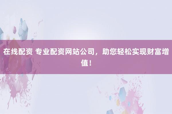 在线配资 专业配资网站公司，助您轻松实现财富增值！
