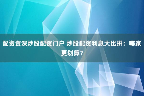 配资资深炒股配资门户 炒股配资利息大比拼：哪家更划算？